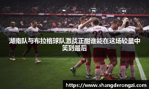 湖南队与布拉格球队激战正酣谁能在这场较量中笑到最后